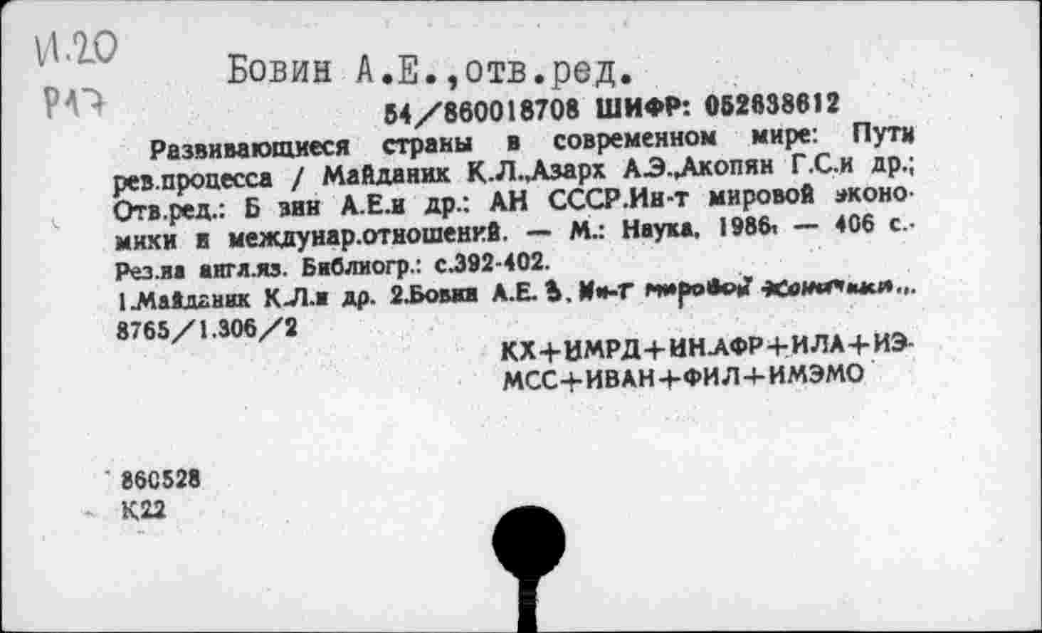 ﻿РО
Бовин А.Е.,отв.ред.
54/880018708 ШИФР: 052838612 Развивающиеся страны в современном мире: Пути рев.процесса / Майданик К.Л.,Азарх АЭ-Дкопян Г.С.и др.; Отв.ред.: Б зин А.Е.и др.: АН СССР .Ин-т мировой экономики в между нар. отношений. — м.: Наука. 1986, — 406 с.. Рез.иа англ.«. Бавлиогр.: с.392-402.
1.Мавдгник К 71.1 др. 2.Бовал А.Е. Ь. Им-Т 8765/1.306/2
КХ+ВМРД+ИН АФР+ИЛА+ИЭ-МСС+ИВАН+ФИЛ + ИМЭМО
860528 К22